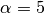 \alpha = 5